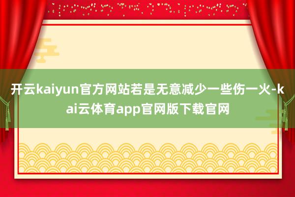 开云kaiyun官方网站若是无意减少一些伤一火-kai云体育app官网版下载官网