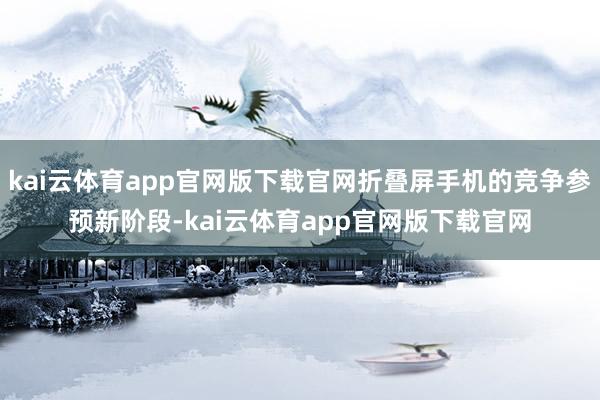kai云体育app官网版下载官网折叠屏手机的竞争参预新阶段-kai云体育app官网版下载官网