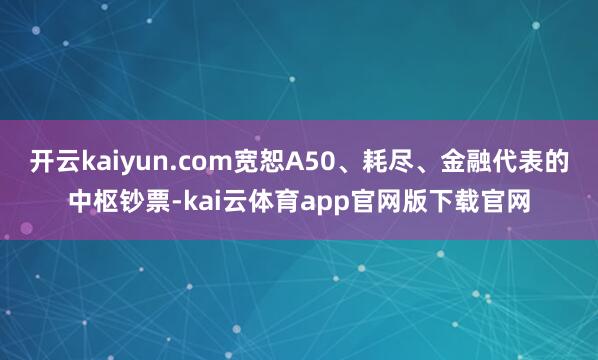 开云kaiyun.com宽恕A50、耗尽、金融代表的中枢钞票-kai云体育app官网版下载官网