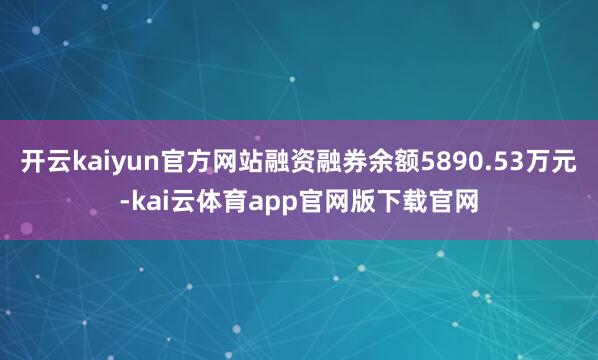 开云kaiyun官方网站融资融券余额5890.53万元-kai云体育app官网版下载官网