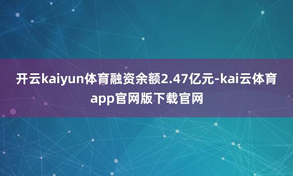 开云kaiyun体育融资余额2.47亿元-kai云体育app官网版下载官网