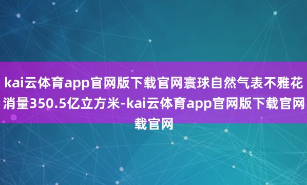kai云体育app官网版下载官网寰球自然气表不雅花消量350.5亿立方米-kai云体育app官网版下载官网
