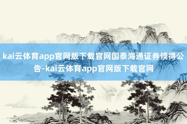 kai云体育app官网版下载官网国泰海通证券倏得公告-kai云体育app官网版下载官网