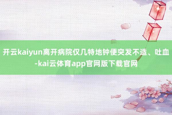 开云kaiyun离开病院仅几特地钟便突发不适、吐血-kai云体育app官网版下载官网