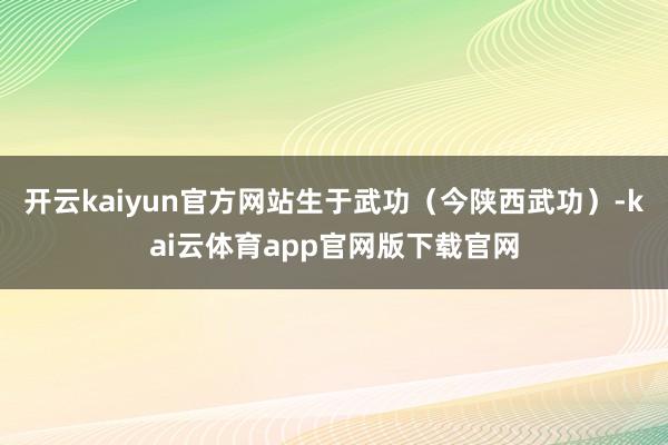 开云kaiyun官方网站生于武功(今陕西武功)-kai云体育app官网版下载官网