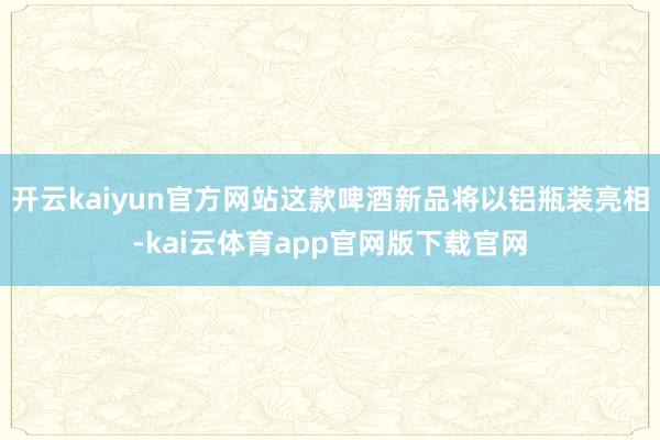 开云kaiyun官方网站这款啤酒新品将以铝瓶装亮相-kai云体育app官网版下载官网