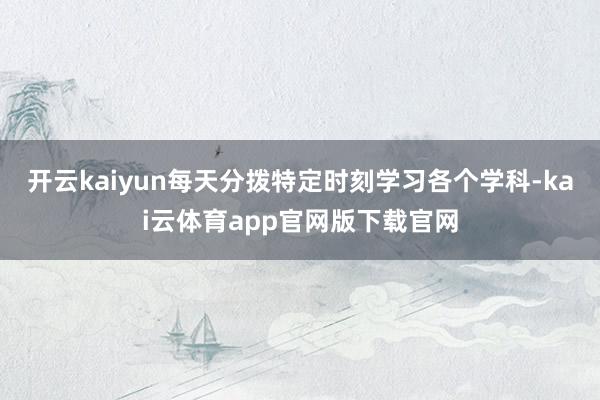 开云kaiyun每天分拨特定时刻学习各个学科-kai云体育app官网版下载官网