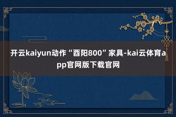 开云kaiyun动作“酉阳800”家具-kai云体育app官网版下载官网