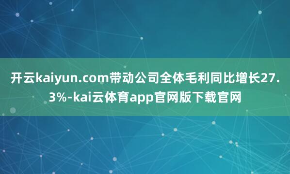 开云kaiyun.com带动公司全体毛利同比增长27.3%-kai云体育app官网版下载官网