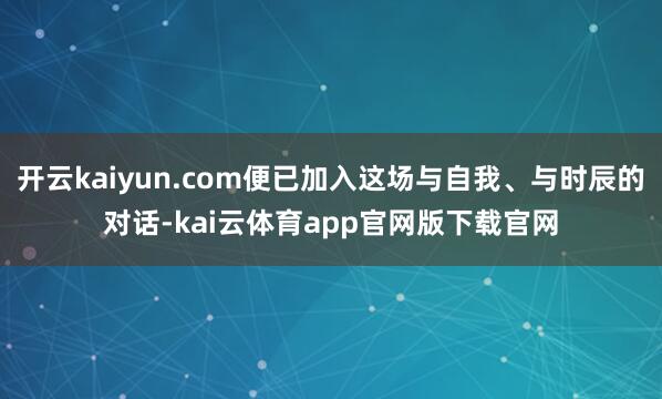 开云kaiyun.com便已加入这场与自我、与时辰的对话-kai云体育app官网版下载官网