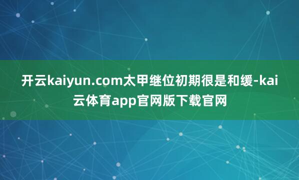 开云kaiyun.com太甲继位初期很是和缓-kai云体育app官网版下载官网