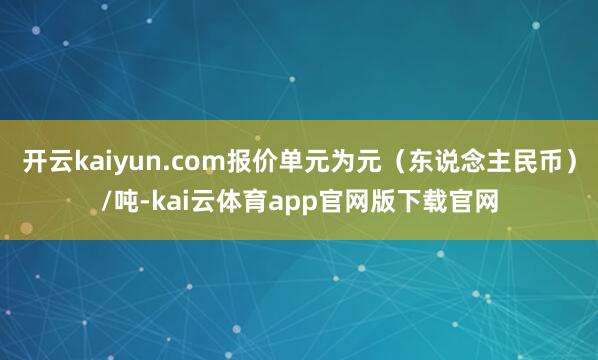 开云kaiyun.com报价单元为元（东说念主民币）/吨-kai云体育app官网版下载官网