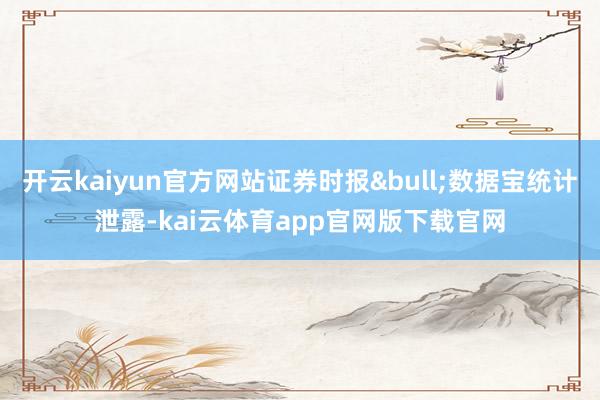 开云kaiyun官方网站证券时报&bull;数据宝统计泄露-kai云体育app官网版下载官网