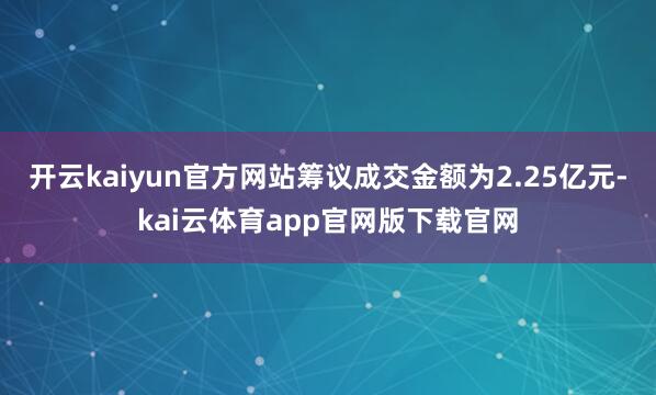 开云kaiyun官方网站筹议成交金额为2.25亿元-kai云体育app官网版下载官网
