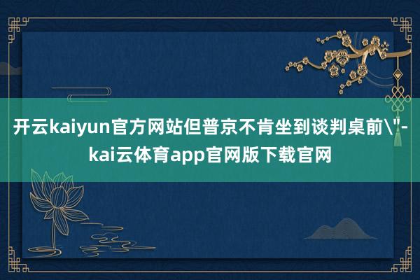 开云kaiyun官方网站但普京不肯坐到谈判桌前