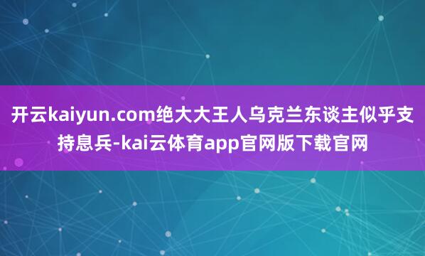 开云kaiyun.com绝大大王人乌克兰东谈主似乎支持息兵-kai云体育app官网版下载官网