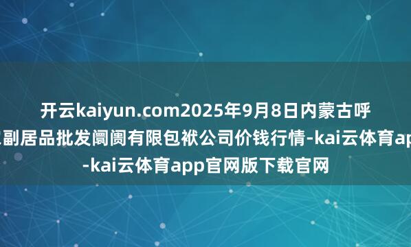 开云kaiyun.com2025年9月8日内蒙古呼和浩特市东瓦窑农副居品批发阛阓有限包袱公司价钱行情-kai云体育app官网版下载官网