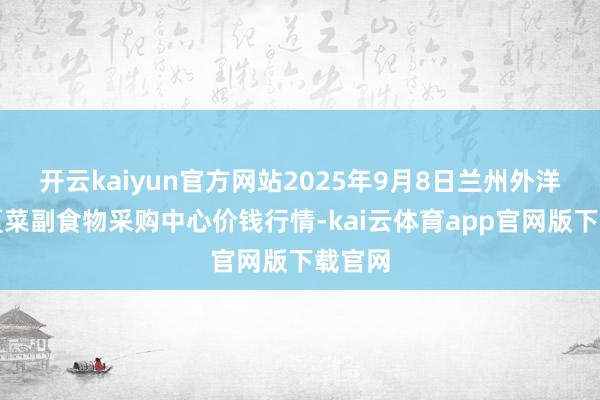 开云kaiyun官方网站2025年9月8日兰州外洋高原夏菜副食物采购中心价钱行情-kai云体育app官网版下载官网