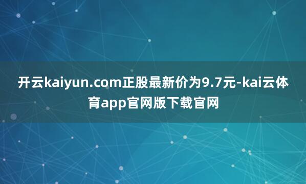 开云kaiyun.com正股最新价为9.7元-kai云体育app官网版下载官网