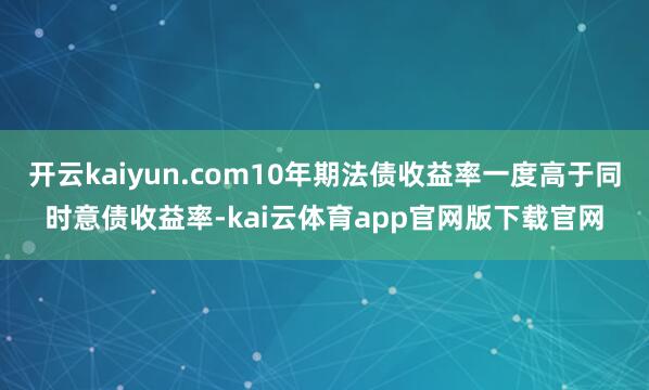 开云kaiyun.com10年期法债收益率一度高于同时意债收益率-kai云体育app官网版下载官网