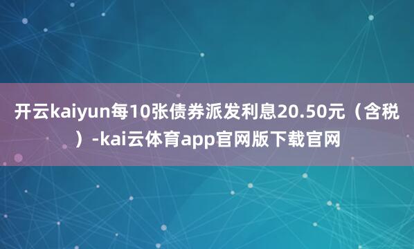 开云kaiyun每10张债券派发利息20.50元（含税）-kai云体育app官网版下载官网