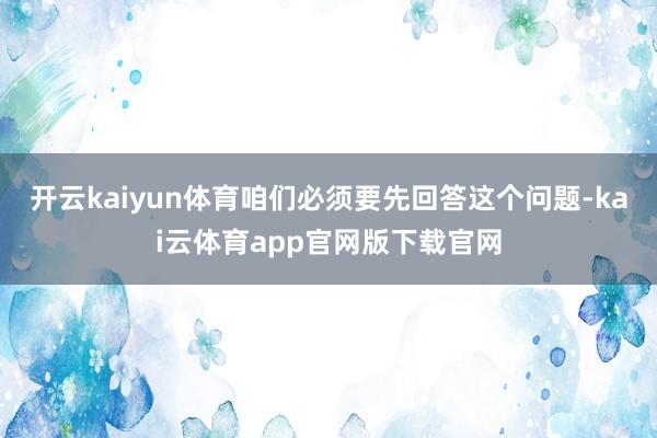 开云kaiyun体育咱们必须要先回答这个问题-kai云体育app官网版下载官网