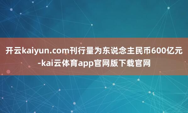 开云kaiyun.com刊行量为东说念主民币600亿元-kai云体育app官网版下载官网