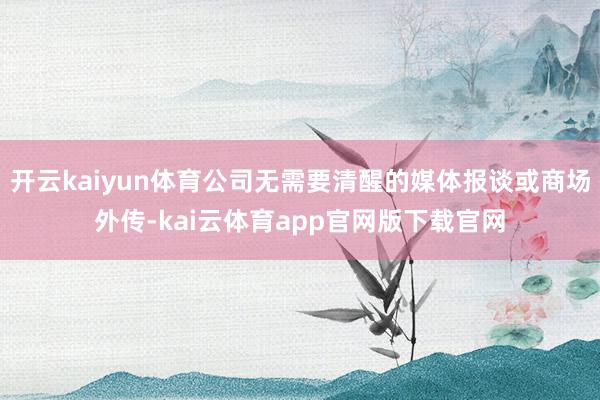 开云kaiyun体育公司无需要清醒的媒体报谈或商场外传-kai云体育app官网版下载官网