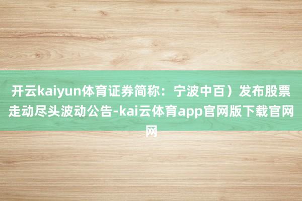 开云kaiyun体育证券简称：宁波中百）发布股票走动尽头波动公告-kai云体育app官网版下载官网