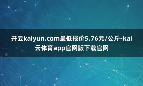 开云kaiyun.com最低报价5.76元/公斤-kai云体育app官网版下载官网