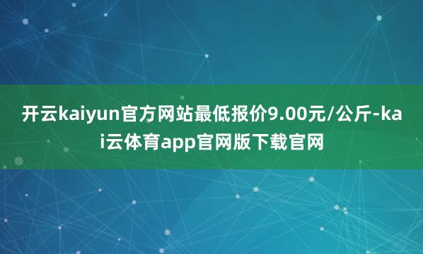开云kaiyun官方网站最低报价9.00元/公斤-kai云体育app官网版下载官网