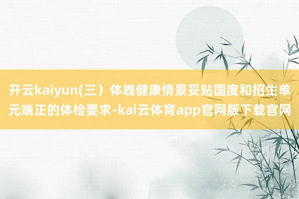 开云kaiyun(三）体魄健康情景妥贴国度和招生单元端正的体检要求-kai云体育app官网版下载官网