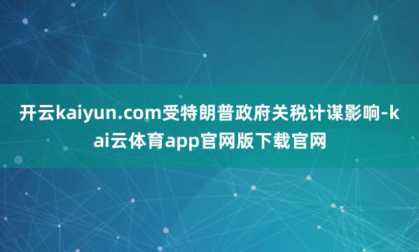 开云kaiyun.com受特朗普政府关税计谋影响-kai云体育app官网版下载官网