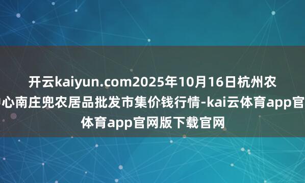 开云kaiyun.com2025年10月16日杭州农副居品物流中心南庄兜农居品批发市集价钱行情-kai云体育app官网版下载官网