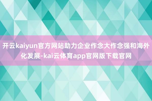 开云kaiyun官方网站助力企业作念大作念强和海外化发展-kai云体育app官网版下载官网