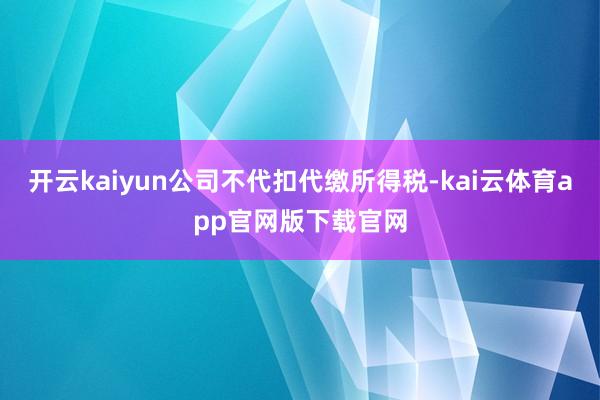 开云kaiyun公司不代扣代缴所得税-kai云体育app官网版下载官网