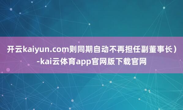 开云kaiyun.com则同期自动不再担任副董事长）-kai云体育app官网版下载官网