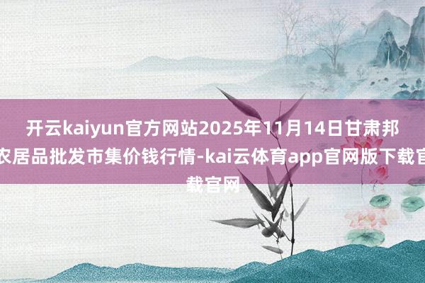 开云kaiyun官方网站2025年11月14日甘肃邦农农居品批发市集价钱行情-kai云体育app官网版下载官网