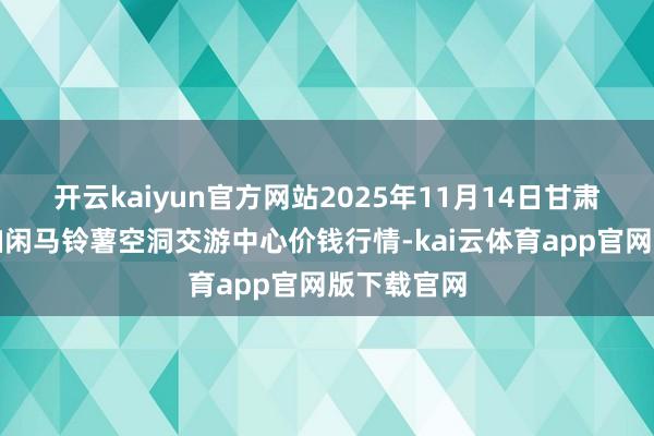 开云kaiyun官方网站2025年11月14日甘肃省定西市幽闲马铃薯空洞交游中心价钱行情-kai云体育app官网版下载官网