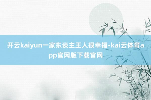 开云kaiyun一家东谈主王人很幸福-kai云体育app官网版下载官网