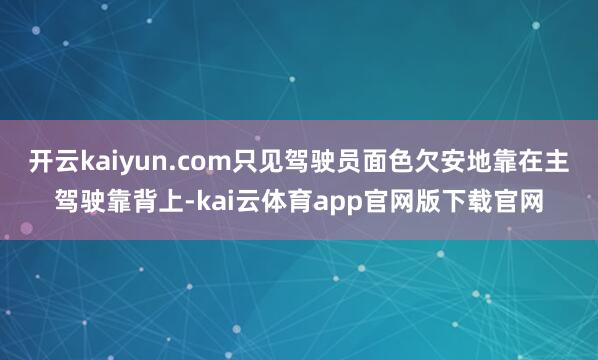 开云kaiyun.com只见驾驶员面色欠安地靠在主驾驶靠背上-kai云体育app官网版下载官网
