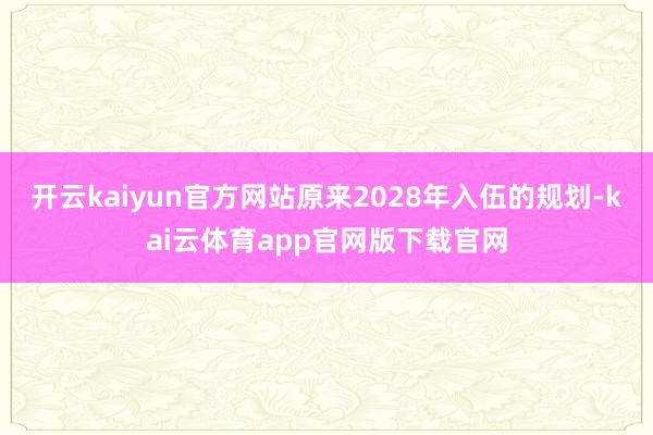 开云kaiyun官方网站原来2028年入伍的规划-kai云体育app官网版下载官网