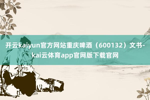 开云kaiyun官方网站重庆啤酒（600132）文书-kai云体育app官网版下载官网