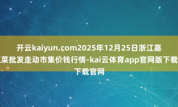 开云kaiyun.com2025年12月25日浙江嘉兴蔬菜批发走动市集价钱行情-kai云体育app官网版下载官网