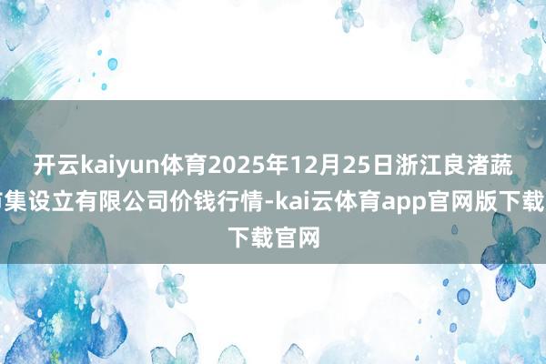 开云kaiyun体育2025年12月25日浙江良渚蔬菜市集设立有限公司价钱行情-kai云体育app官网版下载官网