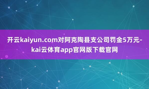 开云kaiyun.com对阿克陶县支公司罚金5万元-kai云体育app官网版下载官网