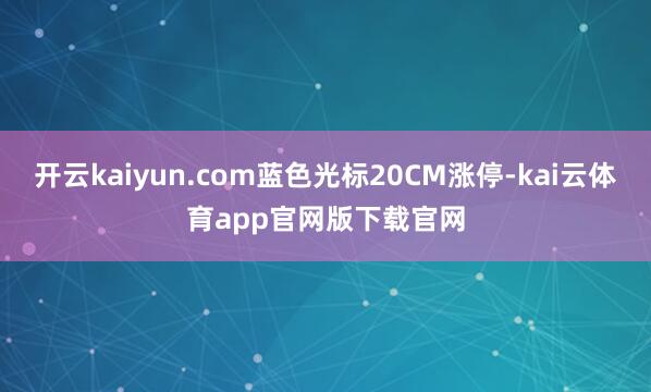 开云kaiyun.com蓝色光标20CM涨停-kai云体育app官网版下载官网