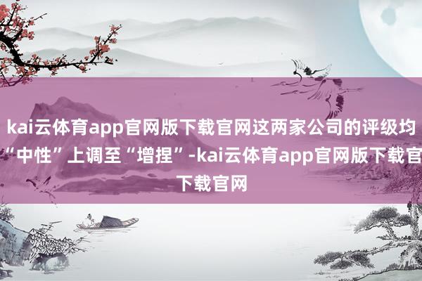 kai云体育app官网版下载官网这两家公司的评级均从“中性”上调至“增捏”-kai云体育app官网版下载官网