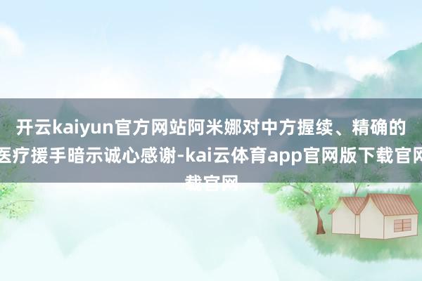 开云kaiyun官方网站阿米娜对中方握续、精确的医疗援手暗示诚心感谢-kai云体育app官网版下载官网