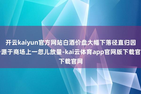 开云kaiyun官方网站白酒价盘大幅下落径直归因于源于商场上一忽儿放量-kai云体育app官网版下载官网
